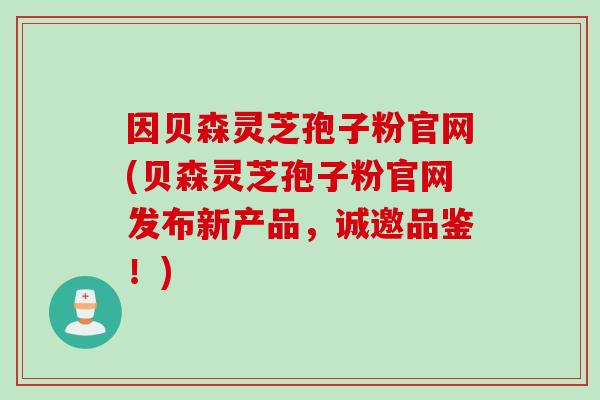 因贝森灵芝孢子粉官网(贝森灵芝孢子粉官网发布新产品，诚邀品鉴！)