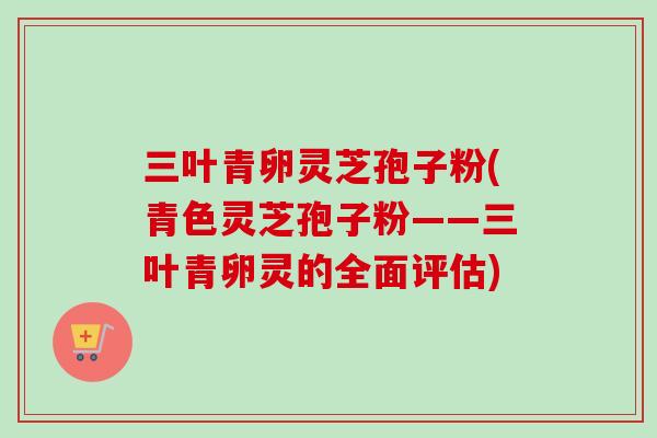 三叶青卵灵芝孢子粉(青色灵芝孢子粉——三叶青卵灵的全面评估)