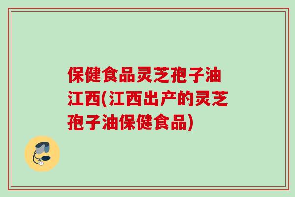 保健食品灵芝孢子油 江西(江西出产的灵芝孢子油保健食品)
