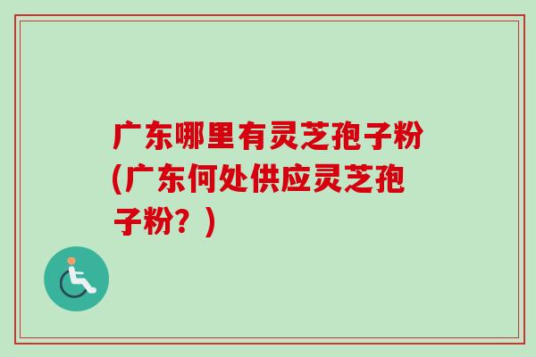 广东哪里有灵芝孢子粉(广东何处供应灵芝孢子粉?) 广东哪里有灵芝孢子粉(广东何处供应灵芝孢子粉?)