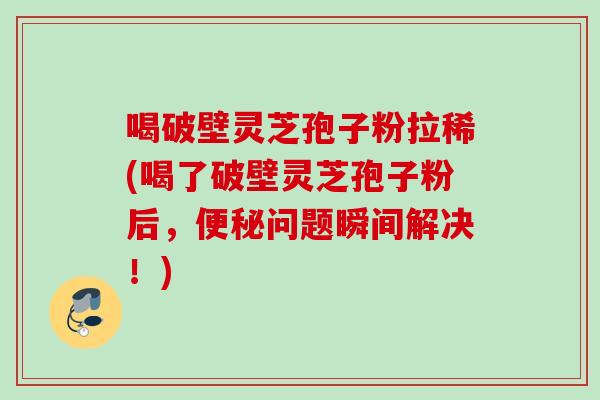 喝破壁灵芝孢子粉拉稀(喝了破壁灵芝孢子粉后，便秘问题瞬间解决！)