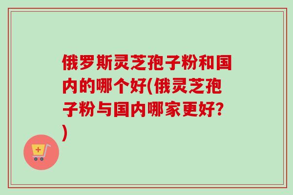 俄罗斯灵芝孢子粉和国内的哪个好(俄灵芝孢子粉与国内哪家更好？)