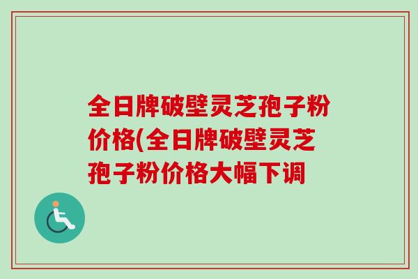 全日牌破壁灵芝孢子粉价格(全日牌破壁灵芝孢子粉价格大幅下调