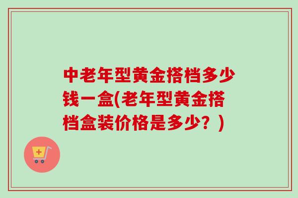 中老年型黄金搭档多少钱一盒(老年型黄金搭档盒装价格是多少？)