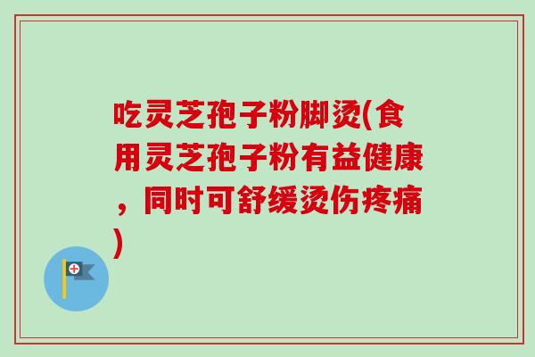 吃灵芝孢子粉脚烫(食用灵芝孢子粉有益健康，同时可舒缓烫伤疼痛)