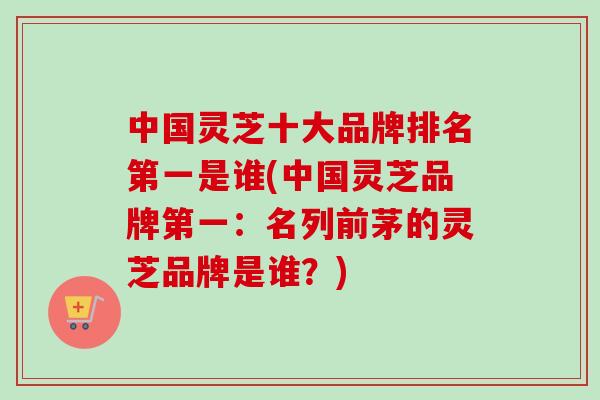中国灵芝十大品牌排名第一是谁(中国灵芝品牌第一：名列前茅的灵芝品牌是谁？)