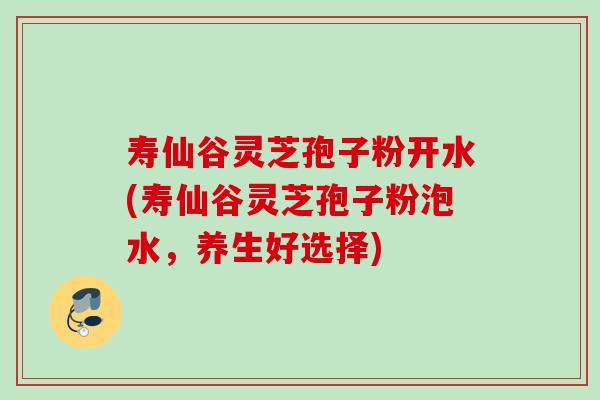寿仙谷灵芝孢子粉开水(寿仙谷灵芝孢子粉泡水，养生好选择)
