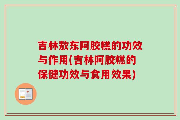 吉林敖东阿胶糕的功效与作用(吉林阿胶糕的保健功效与食用效果)