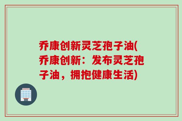 乔康创新灵芝孢子油(乔康创新：发布灵芝孢子油，拥抱健康生活)