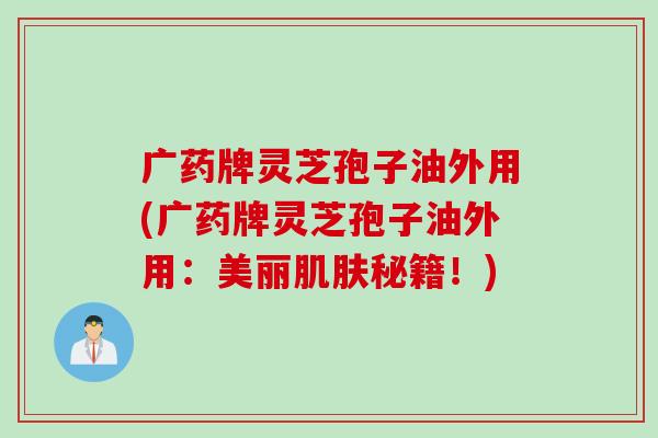 广药牌灵芝孢子油外用(广药牌灵芝孢子油外用：美丽肌肤秘籍！)