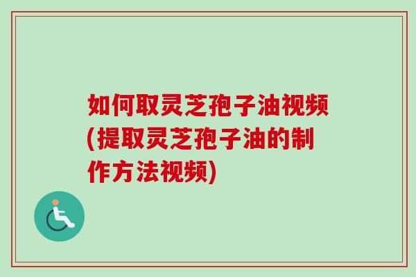 如何取灵芝孢子油视频(提取灵芝孢子油的制作方法视频)