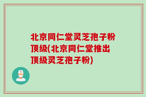 北京同仁堂灵芝孢子粉(北京同仁堂推出灵芝孢子粉) 北京同仁堂灵芝孢子粉(北京同仁堂推出灵芝孢子粉)
