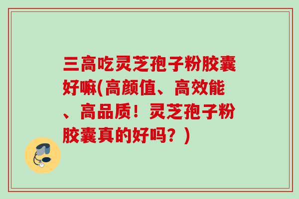三高吃灵芝孢子粉胶囊好嘛(高颜值、高效能、高品质！灵芝孢子粉胶囊真的好吗？)