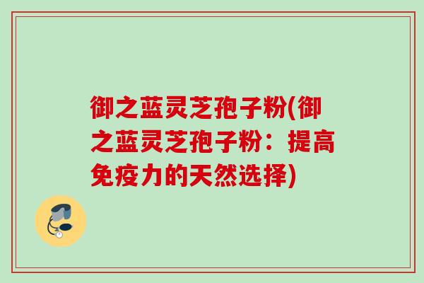 御之蓝灵芝孢子粉(御之蓝灵芝孢子粉：提高免疫力的天然选择)