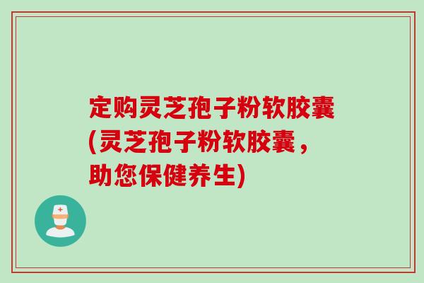 定购灵芝孢子粉软胶囊(灵芝孢子粉软胶囊，助您保健养生)