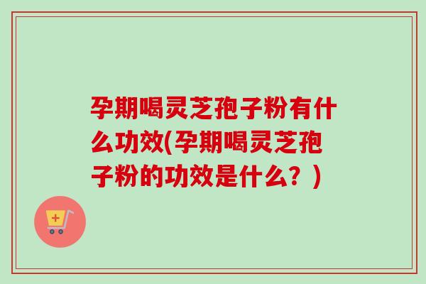 孕期喝灵芝孢子粉有什么功效(孕期喝灵芝孢子粉的功效是什么？)
