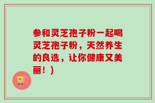 参和灵芝孢子粉一起喝灵芝孢子粉，天然养生的良选，让你健康又美丽！)
