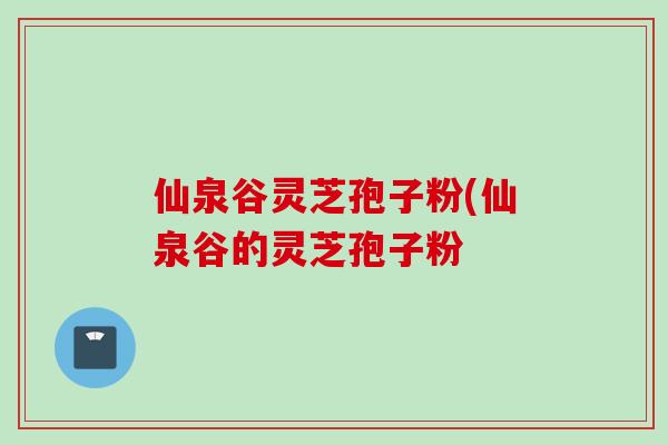 仙泉谷灵芝孢子粉(仙泉谷的灵芝孢子粉 仙泉谷灵芝孢子粉(仙泉谷的灵芝孢子粉