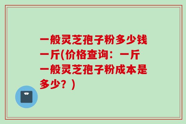 一般灵芝孢子粉多少钱一斤(价格查询：一斤一般灵芝孢子粉成本是多少？)