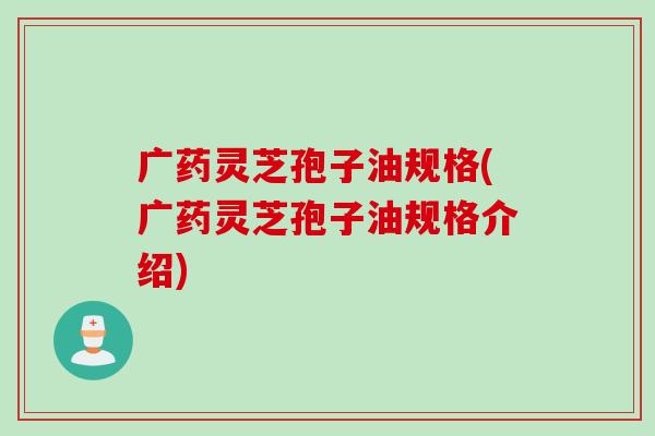 广药灵芝孢子油规格(广药灵芝孢子油规格介绍)