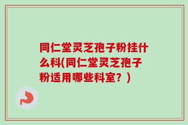 同仁堂灵芝孢子粉挂什么科(同仁堂灵芝孢子粉适用哪些科室？)