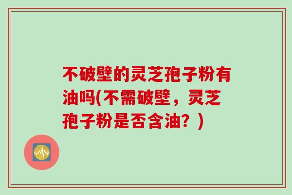 不破壁的灵芝孢子粉有油吗(不需破壁，灵芝孢子粉是否含油？)