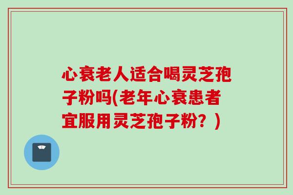 心衰老人适合喝灵芝孢子粉吗(老年心衰患者宜服用灵芝孢子粉？)