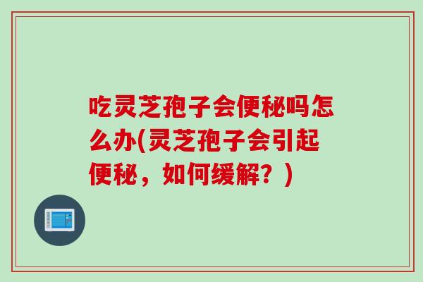 吃灵芝孢子会便秘吗怎么办(灵芝孢子会引起便秘，如何缓解？)