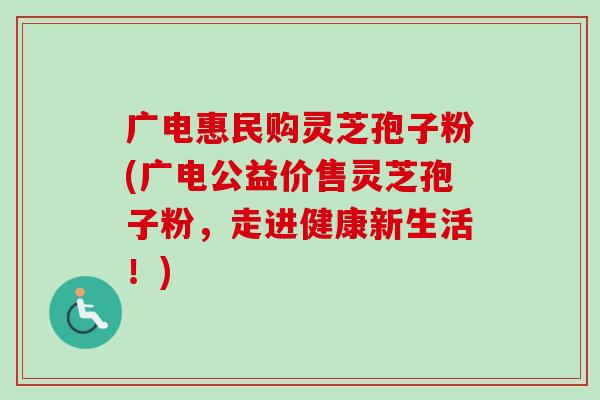 广电惠民购灵芝孢子粉(广电公益价售灵芝孢子粉，走进健康新生活！)
