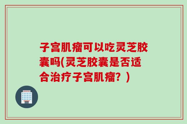 子宫肌瘤可以吃灵芝胶囊吗(灵芝胶囊是否适合治疗子宫肌瘤？)