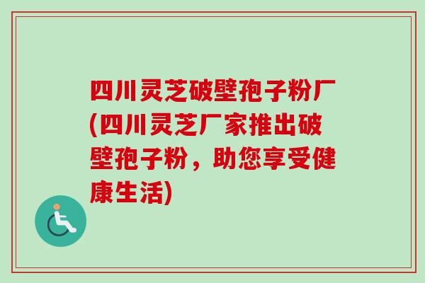 四川灵芝破壁孢子粉厂(四川灵芝厂家推出破壁孢子粉，助您享受健康生活)