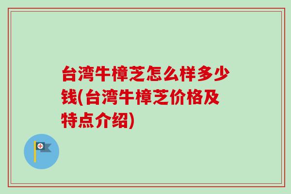 台湾牛樟芝怎么样多少钱(台湾牛樟芝价格及特点介绍)