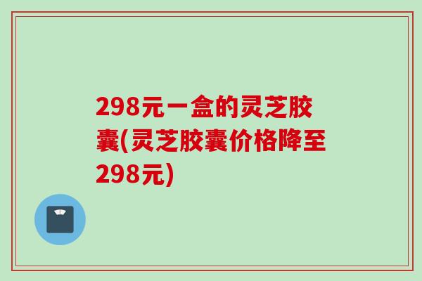 298元一盒的灵芝胶囊(灵芝胶囊价格降至298元)