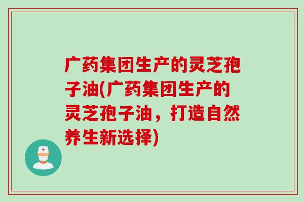 广药集团生产的灵芝孢子油(广药集团生产的灵芝孢子油，打造自然养生新选择)