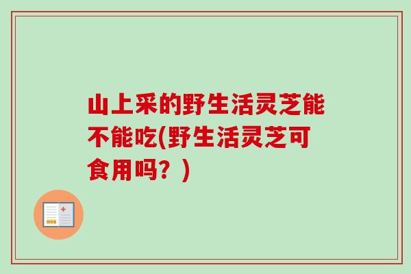 山上采的野生活灵芝能不能吃(野生活灵芝可食用吗?) 山上采的野生活灵芝能不能吃(野生活灵芝可食用吗?)