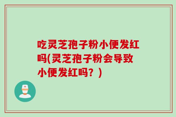 吃灵芝孢子粉小便发红吗(灵芝孢子粉会导致小便发红吗?) 吃灵芝孢子粉小便发红吗(灵芝孢子粉会导致小便发红吗?)