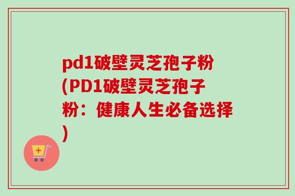 pd1破壁灵芝孢子粉(PD1破壁灵芝孢子粉：健康人生必备选择)