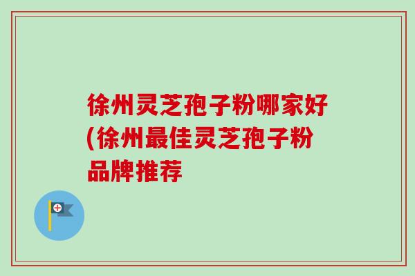 徐州灵芝孢子粉哪家好(徐州最佳灵芝孢子粉品牌推荐