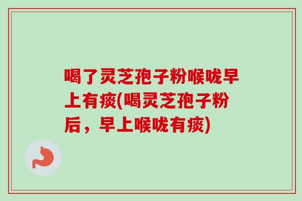 喝了灵芝孢子粉喉咙早上有痰(喝灵芝孢子粉后，早上喉咙有痰)