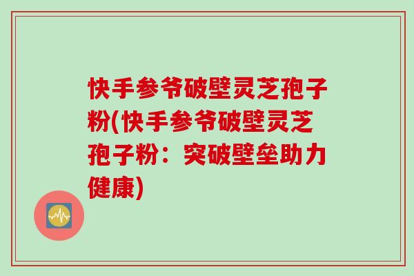 快手参爷破壁灵芝孢子粉(快手参爷破壁灵芝孢子粉：突破壁垒助力健康)