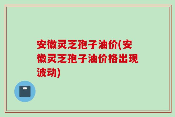 安徽灵芝孢子油价(安徽灵芝孢子油价格出现波动)