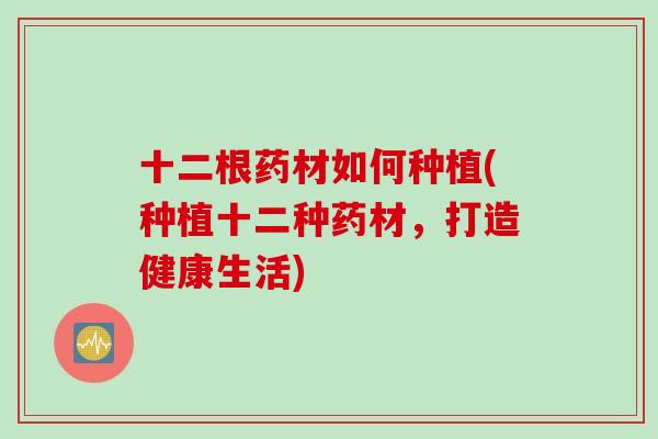 十二根药材如何种植(种植十二种药材，打造健康生活)