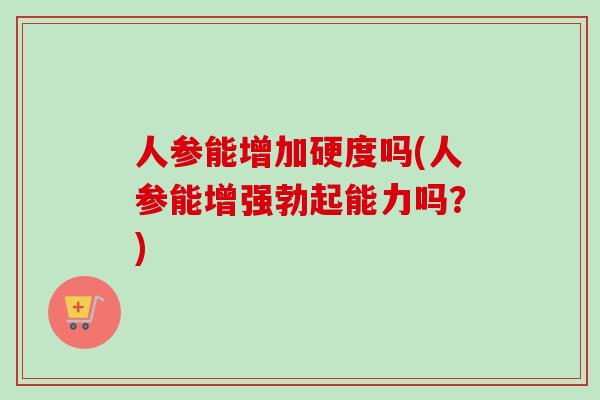 人参能增加硬度吗(人参能增强勃起能力吗？)