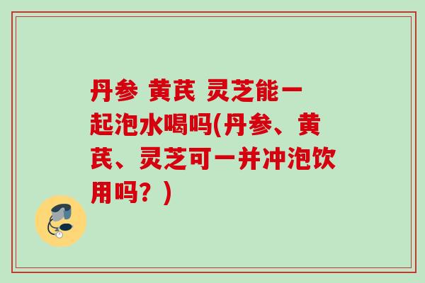 丹参 黄芪 灵芝能一起泡水喝吗(丹参、黄芪、灵芝可一并冲泡饮用吗？)