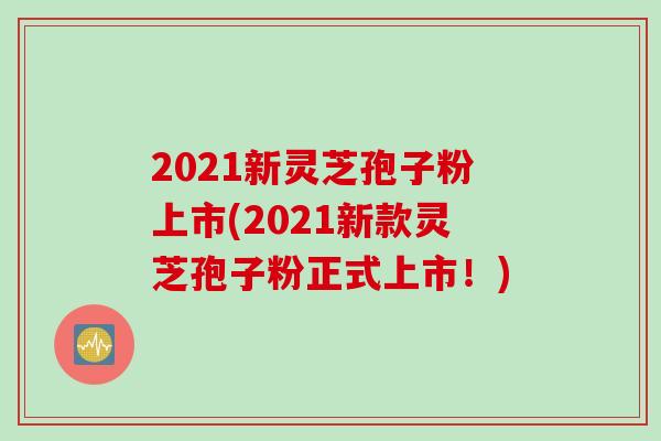 2021新灵芝孢子粉上市(2021新款灵芝孢子粉正式上市！)