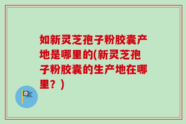 如新灵芝孢子粉胶囊产地是哪里的(新灵芝孢子粉胶囊的生产地在哪里？)