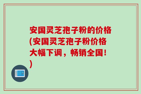 安国灵芝孢子粉的价格(安国灵芝孢子粉价格大幅下调，畅销全国！)