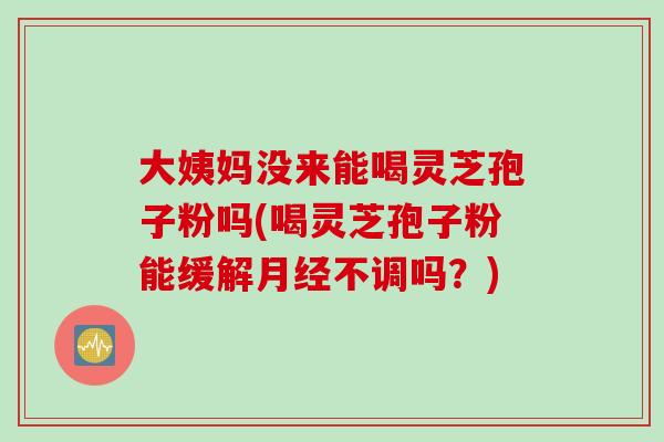 大姨妈没来能喝灵芝孢子粉吗(喝灵芝孢子粉能缓解月经不调吗？)