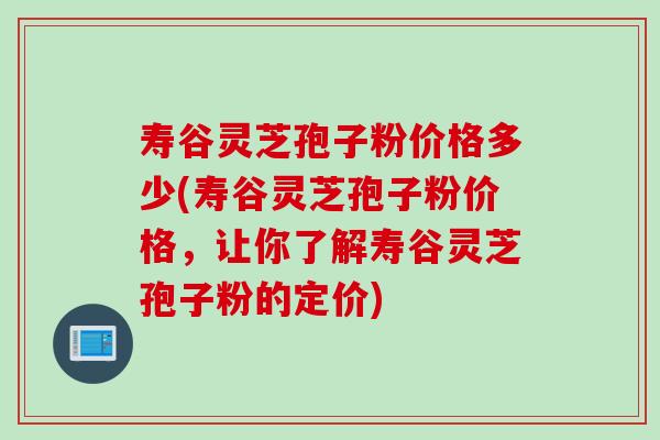 寿谷灵芝孢子粉价格多少(寿谷灵芝孢子粉价格，让你了解寿谷灵芝孢子粉的定价)