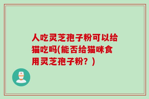 人吃灵芝孢子粉可以给猫吃吗(能否给猫咪食用灵芝孢子粉？)